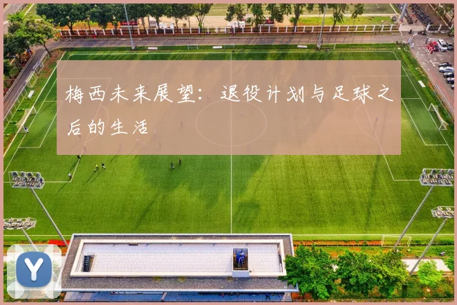 梅西未来展望：退役计划与足球之后的生活