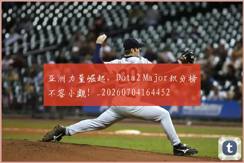 亚洲力量崛起，Dota2 Major积分榜不容小觑！_20260704164452