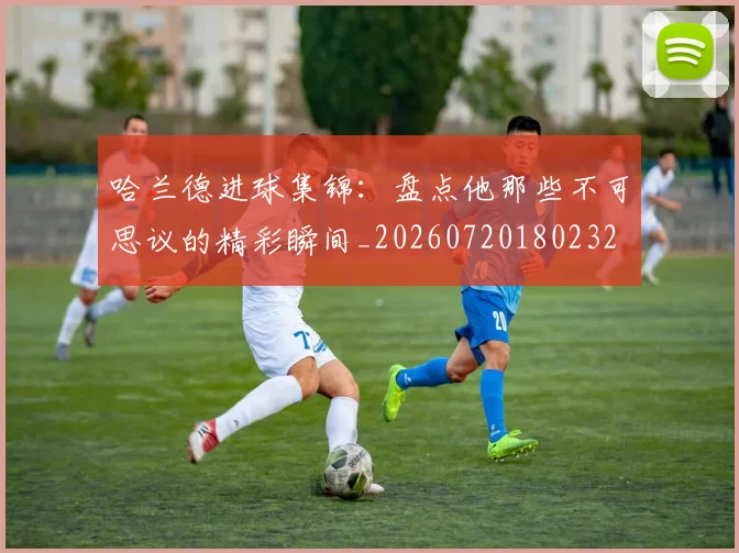 哈兰德进球集锦:盘点他那些不可思议的精彩瞬间_20260720180232