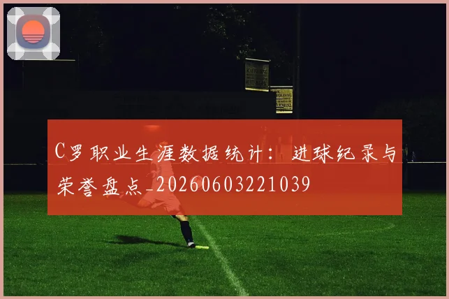 C罗职业生涯数据统计:进球纪录与荣誉盘点_20260603221039