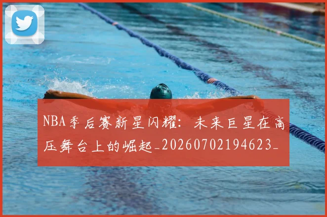 NBA季后赛新星闪耀：未来巨星在高压舞台上的崛起_20260702194623_20260714211827