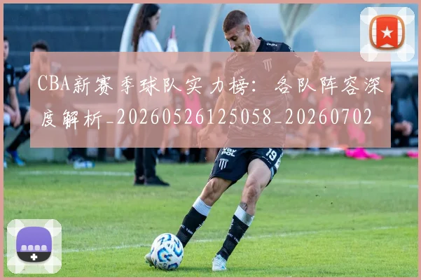 CBA新赛季球队实力榜：各队阵容深度解析_20260526125058_20260702164103