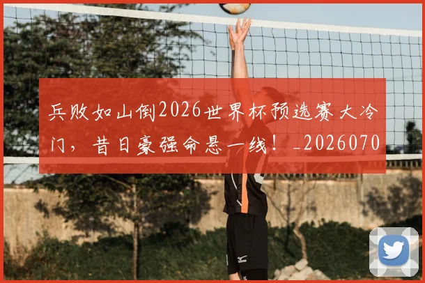 兵败如山倒2026世界杯预选赛大冷门，昔日豪强命悬一线！_20260703215032