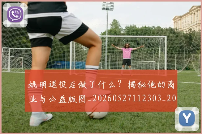 姚明退役后做了什么？揭秘他的商业与公益版图_20260527112303_20260703233115