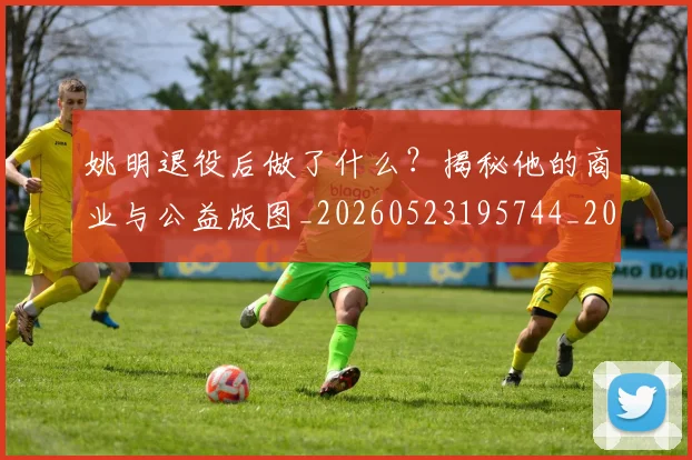 姚明退役后做了什么?揭秘他的商业与公益版图_20260523195744_20260703233114