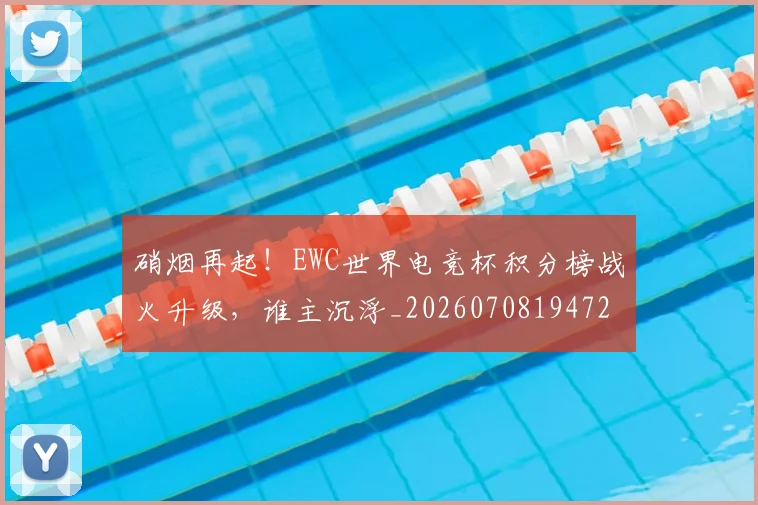 硝烟再起！EWC世界电竞杯积分榜战火升级，谁主沉浮_20260708194723