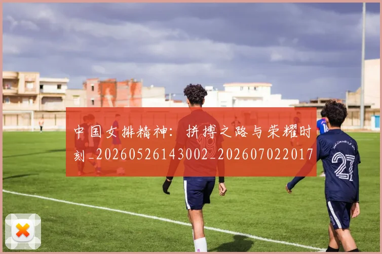 中国女排精神：拼搏之路与荣耀时刻_20260526143002_20260702201757