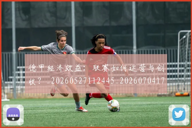 德甲经济效益：联赛如何运营与创收？_20260527112445_20260704173512