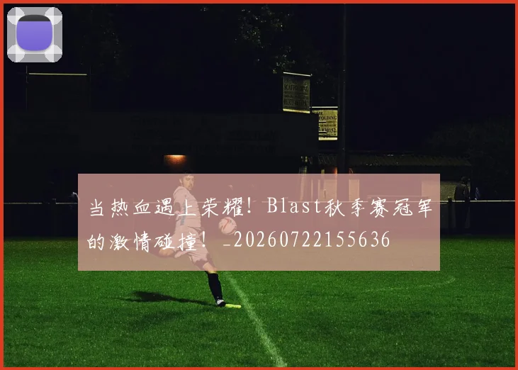 当热血遇上荣耀！Blast秋季赛冠军的激情碰撞！_20260722155636