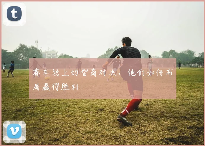 赛车场上的智商对决，他们如何布局赢得胜利