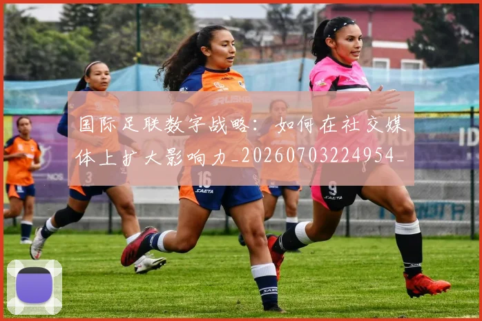 国际足联数字战略：如何在社交媒体上扩大影响力_20260703224954_20260719170425