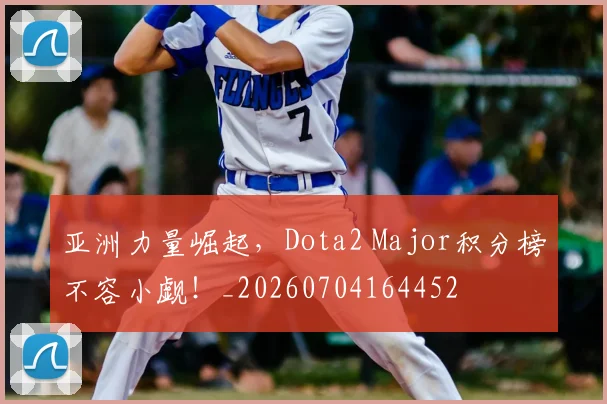 亚洲力量崛起,Dota2 Major积分榜不容小觑!_20260704164452