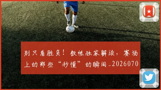 别只看胜负！教练独家解读，赛场上的那些“秒懂”的瞬间_20260703220507