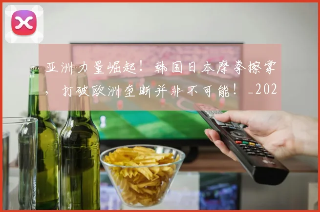 亚洲力量崛起！韩国日本摩拳擦掌，打破欧洲垄断并非不可能！_20260703211045_20260716193340
