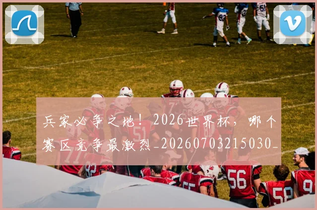 兵家必争之地!2026世界杯,哪个赛区竞争最激烈_20260703215030_20260718004737