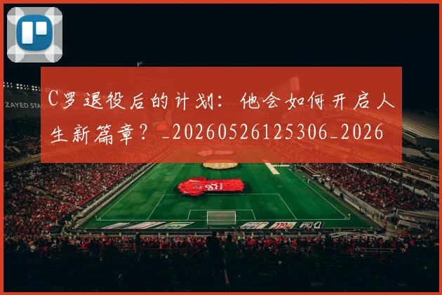 C罗退役后的计划：他会如何开启人生新篇章？_20260526125306_20260701214110_20260713215222
