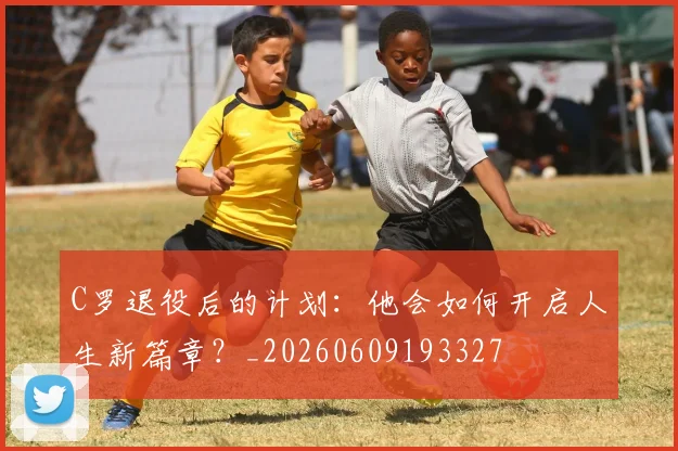 C罗退役后的计划:他会如何开启人生新篇章?_20260609193327