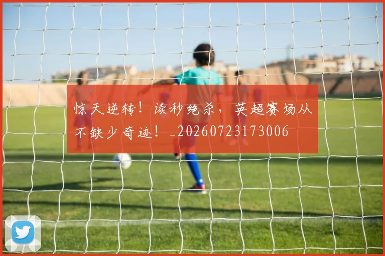 惊天逆转！读秒绝杀，英超赛场从不缺少奇迹！_20260723173006