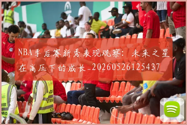 NBA季后赛新秀表现观察:未来之星在高压下的成长_20260526125437