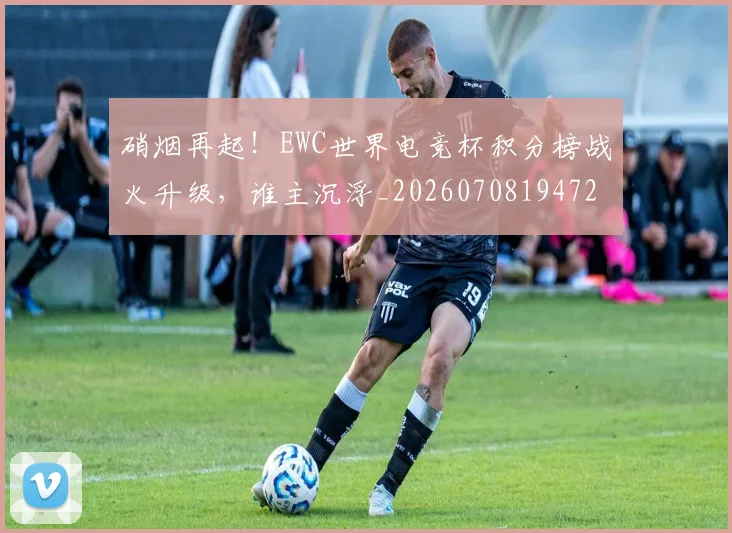 硝烟再起！EWC世界电竞杯积分榜战火升级，谁主沉浮_20260708194723