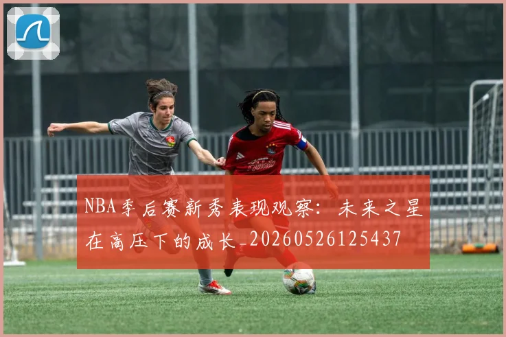 NBA季后赛新秀表现观察：未来之星在高压下的成长_20260526125437