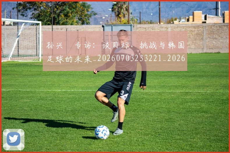 孙兴慜专访：谈目标、挑战与韩国足球的未来_20260703233221_20260720192729