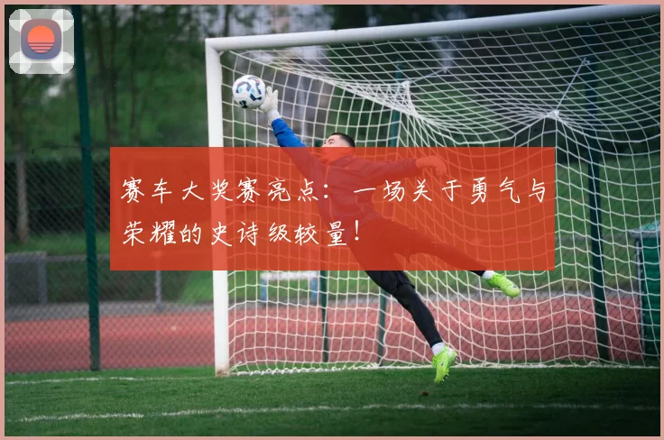 赛车大奖赛亮点：一场关于勇气与荣耀的史诗级较量！