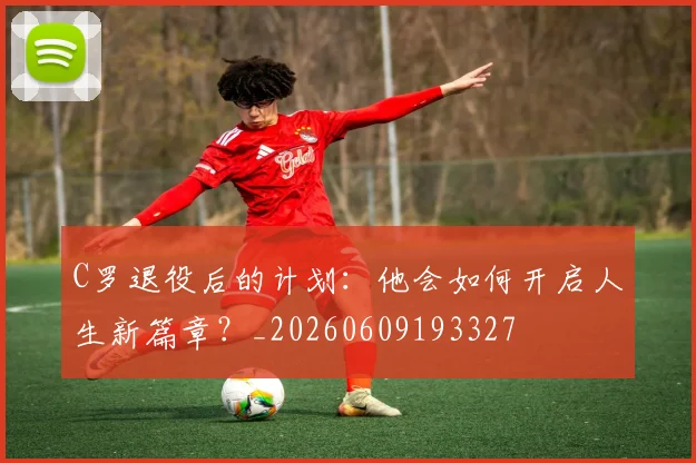 C罗退役后的计划：他会如何开启人生新篇章？_20260609193327