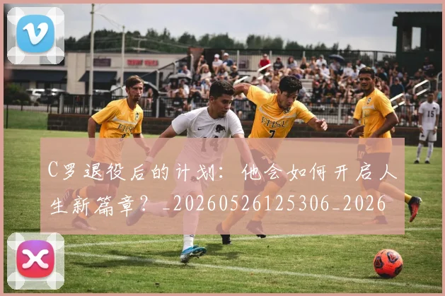 C罗退役后的计划：他会如何开启人生新篇章？_20260526125306_20260701214110_20260713215222