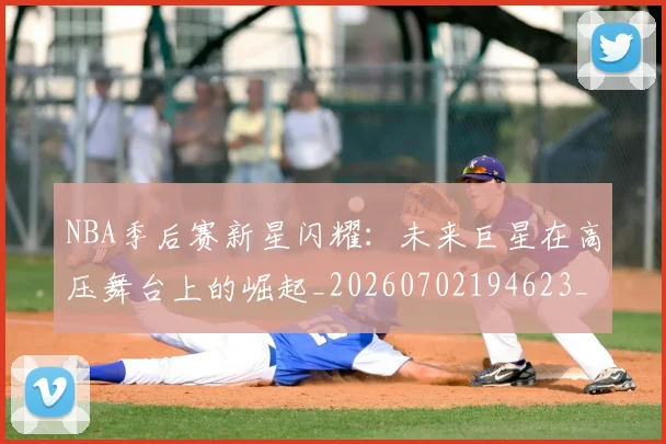 NBA季后赛新星闪耀：未来巨星在高压舞台上的崛起_20260702194623_20260714211827