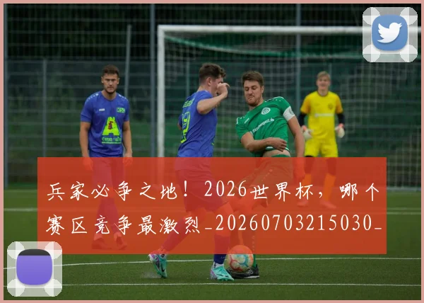 兵家必争之地！2026世界杯，哪个赛区竞争最激烈_20260703215030_20260718004737